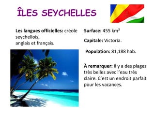 ÎLES SEYCHELLES Capitale:  Victoria. Population:  81,188 hab. Surface:  455 km² Les langues officielles:  créole seychellois,  anglais et français. À remarquer:  Il y a des plages très belles avec l’eau très claire. C’est un endroit parfait pour les vacances. 