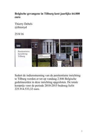 Belgische gevangene in Tilburg kost jaarlijks 64.000
euro
Thierry Debels
@thierryd
25/8/16
Sedert de indienstneming van de penitentiaire inrichting
te Tilburg werden er tot op vandaag 2.846 Belgische
gedetineerden in deze inrichting opgesloten. De totale
kostprijs voor de periode 2010-2015 bedroeg liefst
225.914.533,32 euro.
1
 