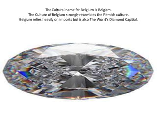 The Cultural name for Belgium is Belgiam.
      The Culture of Belgium strongly resembles the Flemish culture.
Belgium relies heavily on imports but is also The World’s Diamond Capitial.
 