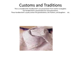 Customs and Traditions
    This is a handkerchief. Handkerchief`s are passed down from mother to daughter.
                 The Handkerchief is passed down for many generations.
These Handkerchief's usually contain the grandmothers, the mothers, and daughters etc.
 