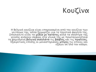 Η Βελγική κοτζίνα είναι επηπεαςμένη από σην κοτζίνα σων
   γεισόνων σηρ, αλλά ξεφωπίζει για σο ποιοσικό υαγησό σηρ.
 ΢πεςιαλισέ είναι σα μύδια με πασάσερ αλλά σα ςκήπσπα σηρ
  γεύςηρ ανήκοτν ςαυώρ ςσα γλτκά σηρ με ππωσαγωνίςσπια
ση υημιςμένη βελγική ςοκολάσα σιρ βάυλερ και σιρ ππαλίνερ.
  Εξαιπεσικέρ επίςηρ οι μοναςσηπιακέρ μπίπερ σιρ οποίερ και
                                   εξάγει ςε όλο σον κόςμο.
 