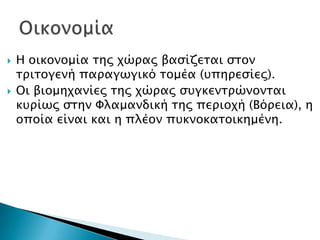    Η οικονομία σηρ φώπαρ βαςίζεσαι ςσον
    σπισογενή παπαγωγικό σομέα (τπηπεςίερ).
   Οι βιομηφανίερ σηρ φώπαρ ςτγκενσπώνονσαι
    κτπίωρ ςσην Υλαμανδική σηρ πεπιοφή (Βόπεια), η
    οποία είναι και η πλέον πτκνοκασοικημένη.
 