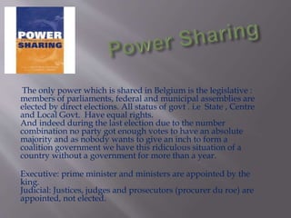 The only power which is shared in Belgium is the legislative :
members of parliaments, federal and municipal assemblies are
elected by direct elections. All status of govt . i.e State , Centre
and Local Govt. Have equal rights.
And indeed during the last election due to the number
combination no party got enough votes to have an absolute
majority and as nobody wants to give an inch to form a
coalition government we have this ridiculous situation of a
country without a government for more than a year.
Executive: prime minister and ministers are appointed by the
king.
Judicial: Justices, judges and prosecutors (procurer du roe) are
appointed, not elected.
 