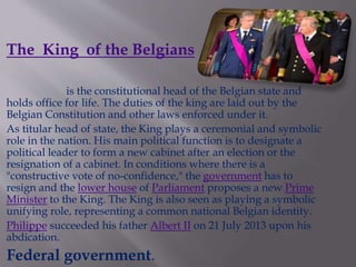 The King of the Belgians
is the constitutional head of the Belgian state and
holds office for life. The duties of the king are laid out by the
Belgian Constitution and other laws enforced under it.
As titular head of state, the King plays a ceremonial and symbolic
role in the nation. His main political function is to designate a
political leader to form a new cabinet after an election or the
resignation of a cabinet. In conditions where there is a
"constructive vote of no-confidence," the government has to
resign and the lower house of Parliament proposes a new Prime
Minister to the King. The King is also seen as playing a symbolic
unifying role, representing a common national Belgian identity.
Philippe succeeded his father Albert II on 21 July 2013 upon his
abdication.
Federal government.
 