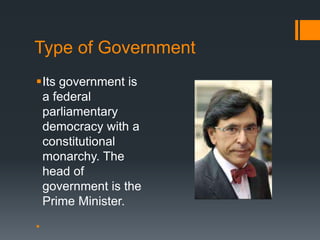 Type of Government 
Its government is 
a federal 
parliamentary 
democracy with a 
constitutional 
monarchy. The 
head of 
government is the 
Prime Minister. 
 
 