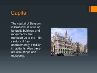 Capital 
The capital of Belgium 
is Brussels, it is full of 
fantastic buldings and 
monuments that 
transport us to the 11th 
century. It has 
approximately 1 million 
inhabitants. Also there 
are little shops and 
museums. 
 