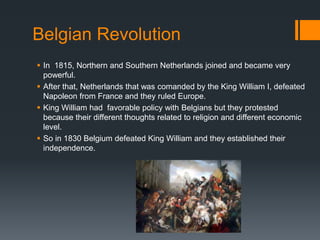Belgian Revolution 
 In 1815, Northern and Southern Netherlands joined and became very 
powerful. 
 After that, Netherlands that was comanded by the King William I, defeated 
Napoleon from France and they ruled Europe. 
 King William had favorable policy with Belgians but they protested 
because their different thoughts related to religion and different economic 
level. 
 So in 1830 Belgium defeated King William and they established their 
independence. 
 