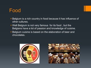 Food 
 Belgium is a rich country in food because it has influence of 
other cultures. 
 Well Belgium is not very famous for its food , but the 
Belgians have a lot of passion and knowledge of cuisine. 
 Belgium cuisine is based on the elaboration of beer and 
chocolates. 
 
