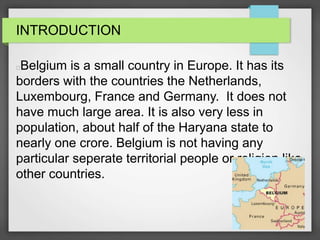 INTRODUCTION
Belgium is a small country in Europe. It has its
borders with the countries the Netherlands,
Luxembourg, France and Germany. It does not
have much large area. It is also very less in
population, about half of the Haryana state to
nearly one crore. Belgium is not having any
particular seperate territorial people or religion like
other countries.
 