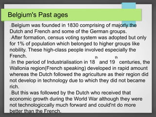 Belgium's Past ages
Belgium was founded in 1830 comprising of majorly the
Dutch and French and some of the German groups.
After formation, census voting system was adopted but only
for 1% of population which belonged to higher groups like
nobility. These high-class people involved especially the
French.
In the period of Industrialisation in 18
th
and 19
th
centuries, the
Wallonia region(French speaking) developed in rapid amount
whereas the Dutch followed the agriculture as their region did
not develop in technology due to which they did not became
rich.
But this was followed by the Dutch who received that
economic growth during the World War although they were
not technologiccally much forward and could'nt do more
better than the French.
 