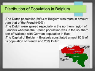 Distribution of Population in Belgium
The Dutch population(59%) of Belgium was more in amount
than that of the French(40%).
The Dutch were spread especially in the northern region of
Flanders whereas the French population was in the southern
part of Wallonia with German population in East.
The Capital of Belgium- Brussels constituted almost 80% of
its population of French and 20% Dutch.
 