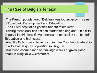 The Rise of Belgian Tension
The French population of Belgium was too superior in case
of Economic Development and Education.
The Dutch population got this benefit much later.
Seeing these qualities French started thinking about them to
deserve the Nations Government's responsibility due to their
Education and high-class.
Also the Dutch could have occupied the Country's leadership
due to their Majority population in Belgium.
But these assumptions or thinkings were not given place
finally in Belgium's Government.
 