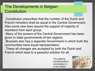 The Developments in Belgian
Constitution
Constitution prescribes that the number of the Dutch and
French ministers shall be equal in the Central Government.
Also some new laws require the support of majority of
members from each group.
Many of the powers of the Central Government has been
given to state governments of two regions.
Brussels also has a seperate Government in which both the
communities have equal representation.
These all changes are accepted by both the Dutch and
French which lead to a peaceful solution for all.
The wallonia
and flamender's
combination in
a new Nation.
 