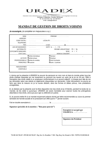 Association droits d’exécutants S.C.R.L. Société Civile – Uitvoerdersrechten C.V.B.A Burgerlijke Vennootschap
                                                    Bld Belgica 14 Belgicalaan - Bruxelles 1080 Brussel
                                                        Tél : 32 2 421 53 40 - Fax : 32 2 426 58 53
                                                                e-mail : uradex@uradex.be



              MANDAT DE GESTION DE DROITS VOISINS
Je soussigné, (à compléter en majuscules s.v.p.)

                     NOM :        . . . . . . . . . . . . . . . .              PRENOM : . . . . . . . . . .
                ADRESSE :         . . . . . . . . . . . . . . . .              . . . .
          CODE POSTAL :            . . . . . .                LOCALITE : . . . . . . . . . . . . . . . .
             TELEPHONE :           . . . . . .. . . . . . .
                      FAX :        . . . . . .                      e-mail :     . . . . . . . . . . .@. . .
    LIEU DE NAISSANCE :            . . . . . .                      DATE : le . . . . / . . / 19 . .
            NATIONALITE :          . . . . . . . . . .                               REGIME LINGUISTIQUE :             FR / NL
CCP/COMPTE BANCAIRE :              . . . . . . . . . .                                                      SEXE :      H    /   F
              ETAT CIVIL :         . . . . . .                                            NOM DU CONJOINT :            . . . . . .
                               O artiste dramatique                       O danseur
                  ACTIVITE     O artiste lyrique                          O chanteur
       PROFESSIONELLE          O artiste de variétés                      O chef d'orchestre
              PRINCIPALE       O musicien                                 O autre : à préciser

          PSEUDONYMES              ...............................
              EVENTUELS            ...............................
                                   ...............................


1. donne par la présente à URADEX le pouvoir de percevoir en mon nom et dans le monde entier tous les
droits d'artiste interprète qui me reviennent ou pourront me revenir en vertu de la loi du 30 juin 1994 à
l'exception des droits cédés à un employeur conformément à un accord collectif ; à charge pour elle de me
les rétrocéder selon ses statuts et règlements (disponibles sur demande). Cette rétrocession ne pourra se
faire que dans la mesure où je lui aurais déclaré, dans les formes et délais prévus, mes prestations
enregistrées.

2. Je déclare par la présente avoir la libre disposition de mes droits et je m'interdis, pendant la durée de ce
mandat, de les céder à quiconque. URADEX est seule mandatée pour exercer toutes les prérogatives
attachées à mes droits, ainsi que pour agir ou défendre en justice.

3. Je pourrai mettre fin à ce mandat moyennant préavis donné par lettre recommandée au cours du premier
semestre de l'année sociale et ne produisant son effet que le 1er janvier suivant.

Fait en double exemplaire à …………………………… le …………………………..

Signature (précédée de la mention : "Bon pour pouvoir")
                                                                                                       Enregistré et accepté par
                                                                                                       URADEX le . . / . . / . . . .


                                                                                                       Signature du Président




  TVA BE 440.736.227 - BTW BE 440.736.227 - Reg. Soc. Civ. Bruxelles n° 1952 - Reg. Burg. Ven. Brussel nr 1952 - FORTIS 210-0591694-46
 