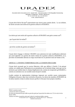 Association droits d’exécutants S.C.R.L. Société Civile – Uitvoerdersrechten C.V.B.A Burgerlijke Vennootschap
                                      Bld Belgica 14 Belgicalaan - Bruxelles 1080 Brussel
                                          Tél : 32 2 421 53 40 - Fax : 32 2 426 58 53
                                                  e-mail : uradex@uradex.be



L'ayant droit fait/ne fait pas 4 expressément une réserve pour certains droits. Le cas échéant,
les droits suivants sont retirés de la gestion collective d'URADEX :

.......................................................................................................................................................
.......................................................................................................................................................


Les droits qui sont retirés de la gestion collective d'URADEX sont gérés comme suit 5 :

- par l'ayant droit lui-même 6 :
..................................................................................................
..................................................................................................

- par la/les sociétés de gestion suivante(s) 7 :
..................................................................................................
..................................................................................................

L'ayant droit s'engage à informer URADEX avec précision de toute modification ultérieure
qui serait apportée à la gestion des droits retirée de la gestion collective d'URADEX, et ce,
par lettre recommandée adressée au siège social dans les six premiers mois de l'année civile.


ARTICLE 3 : ETENDUE TERRITORIALE DE LA CESSION FIDUCIAIRE

L'ayant droit reconnaît que la cession fiduciaire, telle que définie à l'article 2 du présent
contrat, est valable pour l'utilisation de ses prestations sur le territoire belge, ainsi que sur les
territoires qui tombent dans le champ d'application des contrats de réciprocité qu'URADEX a
conclus ou conclura avec ses sociétés soeurs de par le monde.

Lesdits contrats de représentation réciproque imposent aux sociétés soeurs contractantes
l'obligation d'exercer, dans leurs territoires d'exercice, les droits des membres d'URADEX de
la même manière et dans la même mesure qu'elles le font pour leurs propres membres.




4bifferla mention inutile.
5 énoncer les droits en question
6Le droit de retransmission par câble ne peut être géré par l'ayant droit lui-même (art. 53 § 1er de la loi du
30 juin 1994).
7énoncer les droits en question ainsi que la date de conclusion du/des contrats.
                          TVA BE 0440.736.227 – RPM Bruxelles - BTW BE 0440.736.227 – RPR Brussel                                                    3
                                                  FORTIS 210-0591694-46
 