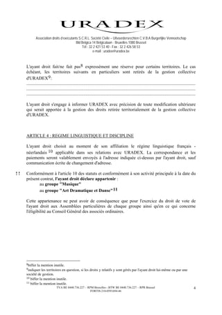 Association droits d’exécutants S.C.R.L. Société Civile – Uitvoerdersrechten C.V.B.A Burgerlijke Vennootschap
                                           Bld Belgica 14 Belgicalaan - Bruxelles 1080 Brussel
                                               Tél : 32 2 421 53 40 - Fax : 32 2 426 58 53
                                                       e-mail : uradex@uradex.be



     L'ayant droit fait/ne fait pas 8 expressément une réserve pour certains territoires. Le cas
     échéant, les territoires suivants en particuliers sont retirés de la gestion collective
     d'URADEX 9 :
     .......................................................................................................................................................
     .......................................................................................................................................................
     .......................................................................................................................................................

     L'ayant droit s'engage à informer URADEX avec précision de toute modification ultérieure
     qui serait apportée à la gestion des droits retirée territorialement de la gestion collective
     d'URADEX.



     ARTICLE 4 : REGIME LINGUISTIQUE ET DISCIPLINE

     L'ayant droit choisit au moment de son affiliation le régime linguistique français -
     néerlandais 10 applicable dans ses relations avec URADEX. La correspondance et les
     paiements seront valablement envoyés à l'adresse indiquée ci-dessus par l'ayant droit, sauf
     communication écrite de changement d'adresse.

!!   Conformément à l'article 10 des statuts et conformément à son activité principale à la date du
     présent contrat, l'ayant droit déclare appartenir :
            au groupe "Musique"
            au groupe "Art Dramatique et Danse" 11

     Cette appartenance ne peut avoir de conséquence que pour l'exercice du droit de vote de
     l'ayant droit aux Assemblées particulières de chaque groupe ainsi qu'en ce qui concerne
     l'éligibilité au Conseil Général des associés ordinaires.




     8biffer la mention inutile.
     9indiquer  les territoires en question, si les droits y relatifs y sont gérés par l'ayant droit lui-même ou par une
     société de gestion.
     10 biffer la mention inutile.
     11 biffer la mention inutile.
                               TVA BE 0440.736.227 – RPM Bruxelles - BTW BE 0440.736.227 – RPR Brussel                                                    4
                                                       FORTIS 210-0591694-46
 