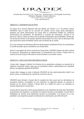 Association droits d’exécutants S.C.R.L. Société Civile – Uitvoerdersrechten C.V.B.A Burgerlijke Vennootschap
                                   Bld Belgica 14 Belgicalaan - Bruxelles 1080 Brussel
                                       Tél : 32 2 421 53 40 - Fax : 32 2 426 58 53
                                               e-mail : uradex@uradex.be


ARTICLE 5 : GESTION COLLECTIVE

En raison de la cession fiduciaire telle que définie aux articles 2 et 3 du présent contrat,
URADEX, dans le cadre de ses activités de contrôle, exerce toutes autres prérogatives
attachées aux droits patrimoniaux de l'ayant droit et notamment d'établir les conditions
d'autorisation des prestations, de déterminer le montant des redevances, d'exiger et de
percevoir celles-ci, d'agir en justice tant en qualité de demandeur que de défendeur, quelle que
soit la base de l'action, et de manière générale, d'accomplir tous actes, tant en droit qu'en fait,
que l'ayant droit aurait été habilité à poser sans l'existence de ce contrat.

En ce qui concerne les utilisations dérivées de prestations initialement fixées, les autorisations
ne seront accordées qu'en consultation avec l'ayant droit.

Outre la sauvegarde des droits exclusifs de l'ayant droit, URADEX dispose du droit exclusif
de percevoir, directement ou indirectement, la rémunération qui revient à l'ayant droit en
vertu de la loi du 30 juin 1994 relative au droit d'auteur et aux droits voisins.


ARTICLE 6 : DECLARATION DES PRESTATIONS

L'ayant droit s'engage à déclarer les fixations de ses prestations existantes au moment de la
signature du présent contrat, ainsi que ses prestations futures conformément aux modalités
prévues au règlement général d'URADEX.

L'ayant droit s'engage en outre à informer URADEX de tout contrat particulier relatif à ses
droits voisins, et notamment les contrats de cession de ceux-ci.


URADEX peut réclamer à l'ayant droit le montant des frais causés par les déclarations de
prestations tardives, incomplètes ou non conformes au règlement général, en retenant ce
montant sur les droits à répartir à l'ayant droit ou, à défaut de ceux-ci, en réclamant ce
montant directement à l'ayant droit.

L'ayant droit ne peut faire valoir aucune prétention à une répartition de droits pour l'utilisation
de prestations non déclarées, ou déclarées de manière inexacte ou incomplète. L'ayant droit a
l'obligation de rectifier toute déclaration inexacte ou incomplète, il ne pourra, en ce cas,
prétendre à une répartition qu'après rectificatin de sa déclaration sans effet rétroactif.




                   TVA BE 0440.736.227 – RPM Bruxelles - BTW BE 0440.736.227 – RPR Brussel                           5
                                           FORTIS 210-0591694-46
 