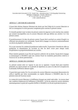 Association droits d’exécutants S.C.R.L. Société Civile – Uitvoerdersrechten C.V.B.A Burgerlijke Vennootschap
                                   Bld Belgica 14 Belgicalaan - Bruxelles 1080 Brussel
                                       Tél : 32 2 421 53 40 - Fax : 32 2 426 58 53
                                               e-mail : uradex@uradex.be


ARTICLE 7 : DEVOIR DE GARANTIE

L'ayant droit déclare disposer librement des droits qui font l'objet de la cession fiduciaire et
être en conséquence la seule personne compétente pour conclure le présent contrat.

Il s'interdit pendant toute la durée du présent contrat de négocier ou de conclure des contrats
qui seraient incompatibles avec la cession fiduciaire telle que définie aux articles 2 et 3 du
présent contrat.

Si postérieurement à la date du présent contrat, l'ayant droit concluait un contrat d'emploi ou
effectuait une prestation sur commande, l'ayant droit s'engage à se réserver contractuellement
ses droits de propriété intellectuelle.

En ce qui concerne les contrats de production audiovisuelle, l'ayant droit s'interdit de céder au
producteur la rémunération lui revenant au titre du droit voisin pour chaque mode
d'exploitation ou proportionnellement aux recettes.

D'une manière générale et aux fins de la gestion collective de ses droits, l'ayant droit s'engage
à communiquer à URADEX copie des contrats fixant les modalités particulières relatives à
l'exercice de ses droits patrimoniaux.

ARTICLE 8 : DUREE DU CONTRAT

Le présent contrat entre en vigueur le jour de sa signature. L'ayant droit peut toutefois
prétendre aux droits portant sur la période de répartition en cours à la date de la réception de
la demande d'affiliation dûment signée

L'ayant droit peut mettre fin à la convention de cession fiduciaire moyennant dénonciation de
celle-ci signifiée par lettre recommandée ou exploit d'huissier à URADEX dans les six
premiers mois de l'exercice social.

Le contrat de cession fiduciaire et d'affiliation formant une entité indivisible - la cession étant
une condition d'admission de l'affiliation à URADEX - la fin du contrat de cession entraînera
automatiquement la perte de la qualité d'affilié à URADEX à la fin de la période de préavis.




                   TVA BE 0440.736.227 – RPM Bruxelles - BTW BE 0440.736.227 – RPR Brussel                           6
                                           FORTIS 210-0591694-46
 