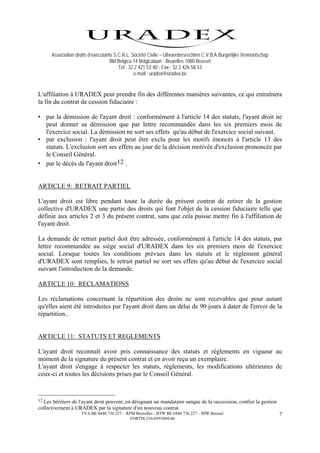 Association droits d’exécutants S.C.R.L. Société Civile – Uitvoerdersrechten C.V.B.A Burgerlijke Vennootschap
                                    Bld Belgica 14 Belgicalaan - Bruxelles 1080 Brussel
                                        Tél : 32 2 421 53 40 - Fax : 32 2 426 58 53
                                                e-mail : uradex@uradex.be


L'affiliation à URADEX peut prendre fin des différentes manières suivantes, ce qui entraînera
la fin du contrat de cession fiduciaire :

• par la démission de l'ayant droit : conformément à l'article 14 des statuts, l'ayant droit ne
  peut donner sa démission que par lettre recommandée dans les six premiers mois de
  l'exercice social. La démission ne sort ses effets qu'au début de l'exercice social suivant.
• par exclusion : l'ayant droit peut être exclu pour les motifs énoncés à l'article 13 des
  statuts. L'exclusion sort ses effets au jour de la décision motivée d'exclusion prononcée par
  le Conseil Général.
• par le décès de l'ayant droit 12 .


ARTICLE 9: RETRAIT PARTIEL

L'ayant droit est libre pendant toute la durée du présent contrat de retirer de la gestion
collective d'URADEX une partie des droits qui font l'objet de la cession fiduciaire telle que
définie aux articles 2 et 3 du présent contrat, sans que cela puisse mettre fin à l'affiliation de
l'ayant droit.

La demande de retrait partiel doit être adressée, conformément à l'article 14 des statuts, par
lettre recommandée au siège social d'URADEX dans les six premiers mois de l'exercice
social. Lorsque toutes les conditions prévues dans les statuts et le règlement général
d'URADEX sont remplies, le retrait partiel ne sort ses effets qu'au début de l'exercice social
suivant l'introduction de la demande.

ARTICLE 10: RECLAMATIONS

Les réclamations concernant la répartition des droits ne sont recevables que pour autant
qu'elles aient été introduites par l'ayant droit dans un délai de 90 jours à dater de l'envoi de la
répartition..


ARTICLE 11: STATUTS ET REGLEMENTS

L'ayant droit reconnaît avoir pris connaissance des statuts et règlements en vigueur au
moment de la signature du présent contrat et en avoir reçu un exemplaire.
L'ayant droit s'engage à respecter les statuts, règlements, les modifications ultérieures de
ceux-ci et toutes les décisions prises par le Conseil Général.



12Les héritiers de l'ayant droit peuvent, en désignant un mandataire unique de la succession, confier la gestion
collectivement à URADEX par la signature d'un nouveau contrat.
                    TVA BE 0440.736.227 – RPM Bruxelles - BTW BE 0440.736.227 – RPR Brussel                           7
                                            FORTIS 210-0591694-46
 