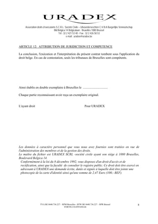Association droits d’exécutants S.C.R.L. Société Civile – Uitvoerdersrechten C.V.B.A Burgerlijke Vennootschap
                                    Bld Belgica 14 Belgicalaan - Bruxelles 1080 Brussel
                                        Tél : 32 2 421 53 40 - Fax : 32 2 426 58 53
                                                e-mail : uradex@uradex.be


ARTICLE 12: ATTRIBUTION DE JURIDICTION ET COMPETENCE

La conclusion, l'exécution et l'interprétation du présent contrat tombent sous l'application du
droit belge. En cas de contestation, seuls les tribunaux de Bruxelles sont compétents.




Ainsi établis en double exemplaire à Bruxelles le ...............................

Chaque partie reconnaissant avoir reçu un exemplaire original.


L'ayant droit                                                     Pour URADEX




Les données à caractère personnel que vous nous avez fournies sont traitées en vue de
l'administration des membres et de la gestion des droits.
Le maître du fichier est URADEX SCRL -société civile ayant son siège à 1080 Bruxelles,
Boulevard Belgica 14.
  Conformément à la loi du 8 décembre 1992, vous disposez d'un droit d'accès et de
  rectification, ainsi que la faculté de consulter le registre public. Ce droit doit être exercé en
  adressant à URADEX une demande écrite, datée et signée à laquelle doit être jointe une
  photocopie de la carte d'identité ainsi qu'une somme de 2,47 Euro (100,- BEF).




                    TVA BE 0440.736.227 – RPM Bruxelles - BTW BE 0440.736.227 – RPR Brussel                           8
                                            FORTIS 210-0591694-46
 