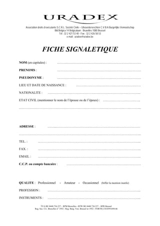 Association droits d’exécutants S.C.R.L. Société Civile – Uitvoerdersrechten C.V.B.A Burgerlijke Vennootschap
                                  Bld Belgica 14 Belgicalaan - Bruxelles 1080 Brussel
                                      Tél : 32 2 421 53 40 - Fax : 32 2 426 58 53
                                              e-mail : uradex@uradex.be




                    FICHE SIGNALETIQUE
NOM (en capitales) :                 ……………………………………………………………………

PRENOMS :                            ……………………………………………………………………

PSEUDONYME :                         ……………………………………………………………………

LIEU ET DATE DE NAISSANCE :                              ……………………………………………………

NATIONALITE :             …………………………………………………………………………...

ETAT CIVIL (mentionner le nom de l’épouse ou de l’époux) :                             ……………………………..

…………………………………………………………………………………………………...




ADRESSE :                 ……...……………………………………………………………………

…………………………………………………………………………………………………...

TEL. :          …………………………………………………………………………………...

FAX. :          …………………………………………………………………………………...

EMAIL :         …………………………………………………………………………………...

C.C.P. ou compte bancaire :                    ……………………………………………………………




QUALITE : Professionnel                -    Amateur         -    Occasionnel (biffer la mention inutile)

PROFESSION :              …………………………………………………………………………...

INSTRUMENTS :             …………………………………………………………………………...

                   TVA BE 0440.736.227 – RPM Bruxelles - BTW BE 0440.736.227 – RPR Brussel
             Reg. Soc. Civ. Bruxelles n° 1952 - Reg. Burg. Ven. Brussel nr 1952 - FORTIS 210-0591694-46
 