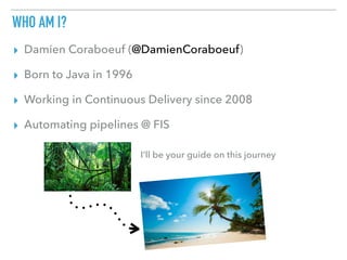 WHO AM I?
▸ Damien Coraboeuf (@DamienCoraboeuf)
▸ Born to Java in 1996
▸ Working in Continuous Delivery since 2008
▸ Automating pipelines @ FIS
I’ll be your guide on this journey
 
