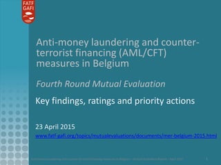 Anti-money laundering and counter-terrorist financing measures in Belgium – Mutual Evaluation Report – April 2015 1
Anti-money laundering and counter-
terrorist financing (AML/CFT)
measures in Belgium
Fourth Round Mutual Evaluation
Key findings, ratings and priority actions
23 April 2015
www.fatf-gafi.org/topics/mutualevaluations/documents/mer-belgium-2015.html
 