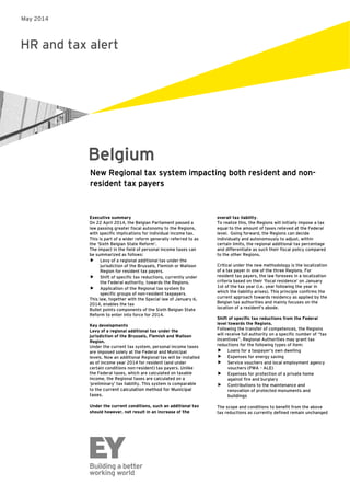 HR and tax alert
Belgium
Executive summary
On 22 April 2014, the Belgian Parliament passed a
law passing greater fiscal autonomy to the Regions,
with specific implications for individual income tax.
This is part of a wider reform generally referred to as
the ‘Sixth Belgian State Reform’.
The impact in the field of personal income taxes can
be summarized as follows:
 Levy of a regional additional tax under the
jurisdiction of the Brussels, Flemish or Walloon
Region for resident tax payers.
 Shift of specific tax reductions, currently under
the Federal authority, towards the Regions.
 Application of the Regional tax system to
specific groups of non-resident taxpayers.
This law, together with the Special law of January 6,
2014, enables the tax
Bullet points components of the Sixth Belgian State
Reform to enter into force for 2014.
Key developments
Levy of a regional additional tax under the
jurisdiction of the Brussels, Flemish and Walloon
Region.
Under the current tax system, personal income taxes
are imposed solely at the Federal and Municipal
levels. Now an additional Regional tax will be installed
as of income year 2014 for resident (and under
certain conditions non-resident) tax payers. Unlike
the Federal taxes, which are calculated on taxable
income, the Regional taxes are calculated on a
‘preliminary’ tax liability. This system is comparable
to the current calculation method for Municipal
taxes.
Under the current conditions, such an additional tax
should however, not result in an increase of the
New Regional tax system impacting both resident and non-
resident tax payers
overall tax liability.
To realize this, the Regions will initially impose a tax
equal to the amount of taxes relieved at the Federal
level. Going forward, the Regions can decide
individually and autonomously to adjust, within
certain limits, the regional additional tax percentage
and differentiate as such their fiscal policy compared
to the other Regions.
Critical under the new methodology is the localization
of a tax payer in one of the three Regions. For
resident tax payers, the law foresees in a localization
criteria based on their ‘fiscal residence’ on January
1st of the tax year (i.e. year following the year in
which the liability arises). This principle confirms the
current approach towards residency as applied by the
Belgian tax authorities and mainly focuses on the
location of a resident’s abode.
Shift of specific tax reductions from the Federal
level towards the Regions.
Following the transfer of competences, the Regions
will receive full authority on a specific number of “tax
incentives”. Regional Authorities may grant tax
reductions for the following types of item:
 Loans for a taxpayer’s own dwelling
 Expenses for energy saving
 Service vouchers and local employment agency
vouchers (PWA – ALE)
 Expenses for protection of a private home
against fire and burglary
 Contributions to the maintenance and
renovation of protected monuments and
buildings
The scope and conditions to benefit from the above
tax reductions as currently defined remain unchanged
May 2014
 
