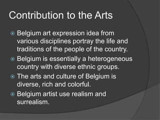 Contribution to the Arts
 Belgium art expression idea from
  various disciplines portray the life and
  traditions of the people of the country.
 Belgium is essentially a heterogeneous
  country with diverse ethnic groups.
 The arts and culture of Belgium is
  diverse, rich and colorful.
 Belgium artist use realism and
  surrealism.
 