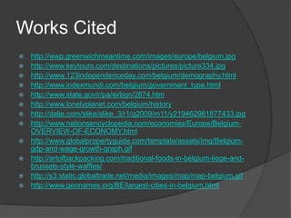 Works Cited
   http://wwp.greenwichmeantime.com/images/europe/belgium.jpg
   http://www.keytours.com/destinations/pictures/picture334.jpg
   http://www.123independenceday.com/belgium/demography.html
   http://www.indexmundi.com/belgium/government_type.html
   http://www.state.gov/r/pa/ei/bgn/2874.htm
   http://www.lonelyplanet.com/belgium/history
   http://dalje.com/slike/slike_3/r1/g2009/m11/y219462981877433.jpg
   http://www.nationsencyclopedia.com/economies/Europe/Belgium-
    OVERVIEW-OF-ECONOMY.html
   http://www.globalpropertyguide.com/template/assets/img/Belgium-
    gdp-and-wage-growth-graph.gif
   http://artofbackpacking.com/traditional-foods-in-belgium-liege-and-
    brussels-style-waffles/
   http://s3.static.globaltrade.net/media/images/map/map-belgium.gif
   http://www.geonames.org/BE/largest-cities-in-belgium.html
 