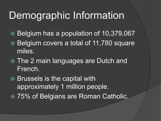 Demographic Information
 Belgium has a population of 10,379,067
 Belgium covers a total of 11,780 square
  miles.
 The 2 main languages are Dutch and
  French.
 Brussels is the capital with
  approximately 1 million people.
 75% of Belgians are Roman Catholic.
 