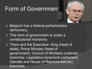Form of Government

 Belgium has a federal parliamentary
  democracy.
 This form of government is under a
  constitutional monarchy
 There and the Executive- King (head of
  state), Prime Minister (head of
  government), Council of Ministers (cabinet)
  branches. Legislative bicameral parliament
  (Senate and House of Representatives)
  branches.
 