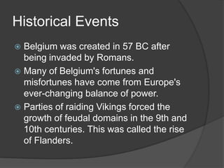Historical Events
 Belgium was created in 57 BC after
  being invaded by Romans.
 Many of Belgium's fortunes and
  misfortunes have come from Europe's
  ever-changing balance of power.
 Parties of raiding Vikings forced the
  growth of feudal domains in the 9th and
  10th centuries. This was called the rise
  of Flanders.
 