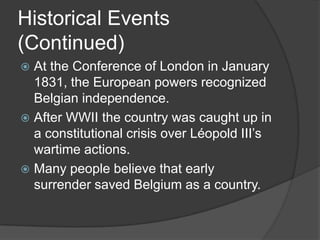 Historical Events
(Continued)
 At the Conference of London in January
  1831, the European powers recognized
  Belgian independence.
 After WWII the country was caught up in
  a constitutional crisis over Léopold III’s
  wartime actions.
 Many people believe that early
  surrender saved Belgium as a country.
 