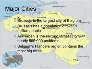 Major Cities
    Brussels is the largest city of Belgium
    Brussels has a population of over 1
     million people
    Anwerpen is the second largest city with
     nearly 500,000 residents.
    Belgium's Flanders region contains the
     most big cities.
 