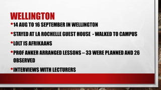 WELLINGTON
•14 AUG TO 16 SEPTEMBER IN WELLINGTON
•STAYED AT LA ROCHELLE GUEST HOUSE - WALKED TO CAMPUS
•LOLT IS AFRIKAANS
•PROF ANKER ARRANGED LESSONS – 33 WERE PLANNED AND 26
OBSERVED
•INTERVIEWS WITH LECTURERS
 