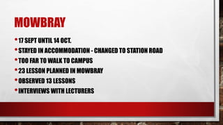 MOWBRAY
•17 SEPT UNTIL 14 OCT.
•STAYED IN ACCOMMODATION - CHANGED TO STATION ROAD
•TOO FAR TO WALK TO CAMPUS
•23 LESSON PLANNED IN MOWBRAY
•OBSERVED 13 LESSONS
•INTERVIEWS WITH LECTURERS
 