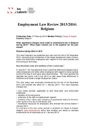 Employment Law Review 2013/2014:
Belgium
Publication Date: 27 February 2014 Member Firm(s): Claeys & Engels
Country: Belgium
What significant changes were made to employment law in Belgium
during 2013? What major reforms are in the pipeline for the year
ahead?
Reforms taking effect in 2013
The most important law published last year was the Act of 26 December
2013, concerning the introduction of the single employment status of blue-
collar and white-collar employees with respect to the notice periods and
the first day of sick leave.
New dismissal rules and abolition of the “carenz day”
In July 2011, the Constitutional Court ruled that differences between blue-
collar employees and white-collar employees with regard to notice periods
and the first day of sick leave were discriminatory. The Court granted the
legislator two years, until 8 July 2013, to clear away those differences in
treatment and create a single employment status.
The new status was eventually introduced by the Act of 26 December
2013 and entered into effect on 1 January 2014. The most important
changes are:
• new notice periods, applicable to both blue-collar and white-collar
employees;
• abolition of the trial period;
• extension of the right to outplacement support;
• Abolition of the “carenz day” (absence of guaranteed salary for the blue-
collar worker’s first day of sick leave); and
• transitional measures for employees who entered into service before 1
January 2014
An overview of the new notice periods is available on Claeys & Engels’
website (www.dismissal.be) which also enables you easily to calculate
entitlements for all dismissals as of 1 January 2014.
 