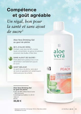 11LR world 02.151
1000 ml
80750
33,50 €
Aloe Vera Drinking Gel
au gout de pêche
Compétence
et goût agréable
Un régal, bon pour
la santé et sans ajout
de sucre1
98 % d’Aloe Vera :
Sans ajout de sucre1 
:
Goût délicat:
Contient, avec plus de 98%, la plus
haute concentration de gel pur et précieux
provenant des feuilles d’Aloe Vera
Particulièrement judicieux lors d’une
alimentation volontairement pauvre
en sucre
Au goût doux de pêche, sans ajout
de sucre et agréablement rafraîchissant,
idéal aussi pour les enfants
Seulement 0,054 BE et 3,6 kcal par 100 ml, l’Aloe Vera contient
naturellement du sucre
Aloe Vera Drinking Gel
au goût de pêche
• plus de 98% d’Aloe Vera et sans
ajout de sucre.
• posologie journalière: 3 x 30 ml
 