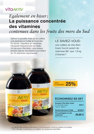 1
2
(9,97 € pour 100 ml)
39,80 €
29,90 €
Somme des prix à l’unité
Prix avantageux en set,
seulement
80511
Egalement en hiver :
Duopack Vita Aktiv tropic
2 x Vita Aktiv tropic
150 ml · 80510
Dehors la grisaille mais sur la cuillère
une expérience fruitée et tropicale !
En février, l’équilibre en vitamines
nécessite fréquemment de l’aide.
Un job pour Vita Aktiv : une unique
portion assure vos besoins journaliers
en 10 vitamines importantes2
.
La puissance concentrée
des vitamines
contenues dans les fruits des mers du Sud
Le saviez-vous :
une cuillère de Vita Aktiv
tropic fournit autant de
vitamines B61
que 1,9 kg
d’ananas ?
La vitamine B6 contribue entre autre au fonctionnement normal du système immunitaire
100% AIR selon l’ordonnance sur l’addition de substances essentielles
Vous
économisez 25%
Économisez en Set
 