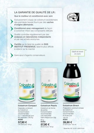 *
*
80360
57,90 €
(187,38 € pour 100 g)
60 g
80362
57,90 €
(96,50 € pour 100 g)
125 ml
80361
39,90 €
(31,92 € pour 100 ml)
Exclusivement à base de colostrum excédentaire
des premières heures fourni par des vaches
d’origine allemande.
Dépôt de brevet
en cours
Que le meilleur et conditionné avec soin
Conditionné avec ménagement de façon
à conserver intact ses composants délicats
Qualité contrôlée régulièrement par des
analyses en laboratoires indépendants
et par des achats anonymes
Certifié par le label de qualité de SGS
INSTITUT FRESENIUS, label le plus difficile
à obtenir sur le marché
Sans ajout d’agents conservateurs
La garantie de qualité de LR :
Brevet No: DE 10 2011 008 579 A1
Colostrum Compact
Capsules contenant
du Colostrum
Consommation
recommandée:
2 x 1 capsule par jour
60 capsules / 30,9 g
Colostrum Pearls
Colostrum en forme
de perles
Consommation
recommandée:
une mesurette
rase chaque jour (2g)
Colostrum Direct
Préparation premium à base
de colostrum
Consommation
recommandée:
8 ml par jour
 