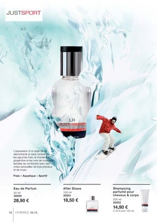 18 LR world 02.15
50 ml
30000
28,90 €
100 ml
30001
18,50 € 200 ml
30002
14,90 €
(7,45 € pour 100 ml)
L’expression d’un style de vie
décontracté et sans contrainte :
les agrumes frais, le mordant du
gingembre et les noix de muscade
épicées se combinent avec des
notes sensuelles de bois précieux
et de musc.
Frais – Aquatique – Sportif
Eau de Parfum After Shave Shampoing
parfumé pour
cheveux  corps
 