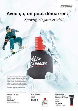 200 ml
30022
14,90 €
(7,45 € pour 100 ml)
100 ml
30021
18,50 €
Avec ça, on peut démarrer :
D’un dynamisme excitant et gâté
par le succès : mélange de citron et
d’orange, de cardamone et de
basilic. Dans un deuxième temps,
le jasmin, la lavande et le bois de
cèdre constituent un team parfumé.
Oriental – Épicé – Charmante	
	 Sportif, élégant et viril
Shampoing
parfumé pour
cheveux  corps
After Shave
50 ml
30020
28,90 €
(57,80 € pour 100 ml”)
Eau de Parfum
 