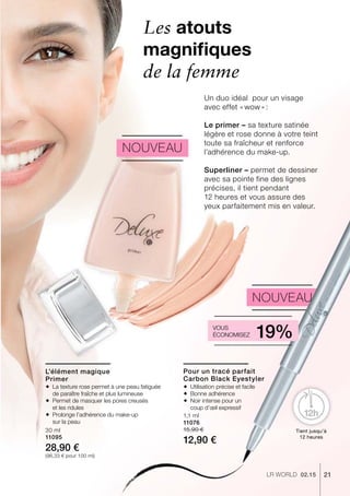 21LR world 02.15
30 ml
11095
28,90 €
(96,33 € pour 100 ml)
1,1 ml
11076
15,90 €
12,90 €
Nouveau
L’élément magique
Primer
Pour un tracé parfait
Carbon Black Eyestyler
Tient jusqu’à
12 heures
Les atouts
magnifiques
de la femme
Un duo idéal pour un visage
avec effet « wow » :
Le primer – sa texture satinée
légère et rose donne à votre teint
toute sa fraîcheur et renforce
l’adhérence du make-up.
Superliner – permet de dessiner
avec sa pointe fine des lignes
­précises, il tient pendant
12 heures et vous assure des
yeux parfaitement mis en valeur.
Nouveau
Vous
économisez 19%
 La texture rose permet à une peau fatiguée
de paraître fraîche et plus lumineuse
 Permet de masquer les pores creusés
et les ridules
 Prolonge l’adhérence du make-up
sur la peau
 Utilisation précise et facile
 Bonne adhérence
 Noir intense pour un
coup d’œil expressif
 