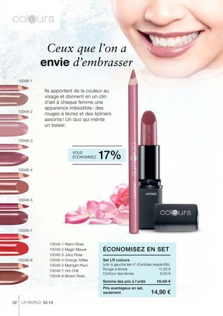 22 LR world 02.15
10048-1 Warm Rose
10048-2 Magic Mauve
10048-3 Juicy Rose
10048-4 Orange Toffee
10048-5 Midnight Plum
10048-7 Hot Chili
10048-8 Brown Rose
10048-2
10048-3
10048-1
10048-5
10048-4
10048-8
10048-7
18,00 €
14,90 €
Somme des prix à l’unité
Prix avantageux en set,
seulement
11,50 €
6,50 €
Ils apportent de la couleur au
visage et donnent en un clin
d’œil à chaque femme une
apparence irrésistible : des
rouges à lèvres et des lipliners
assortis ! Un duo qui mérite
un baiser.
Ceux que l’on a
envie d’embrasser
Set LR colours
Vous
économisez 17%
Économisez en Set
(voir à gauche les no
d’articles respectifs)
Rouge à lèvres
Contour des lèvres
 