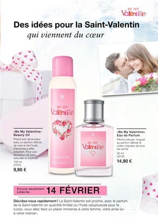 100 ml
27070
9,90 €
30 ml
30135
14,90 €
Décidez-vous rapidement ! La Saint-Valentin est proche, avec le parfum
de la Saint-Valentin en quantité limitée ou l’huile voluptueuse pour le
corps, vous allez faire un plaisir immense à votre femme, votre amie ou
à votre maman.
Des idées pour la Saint-Valentin
	 qui viennent du cœur
14 FévrierEncore seulement
jusqu’au
«Be My Valentine»
Beauty Oil
Prend soin de la peau
avec un parfum délicat
de rose et de l’huile
d’amande à effet
soignant. Pour une
sensation de peau
veloutée et soyeuse.
«Be My Valentine»
Eau de Parfum
Pêche juteuse, muguet
au parfum délicat et
notes chaudes de bois
de santal
 
