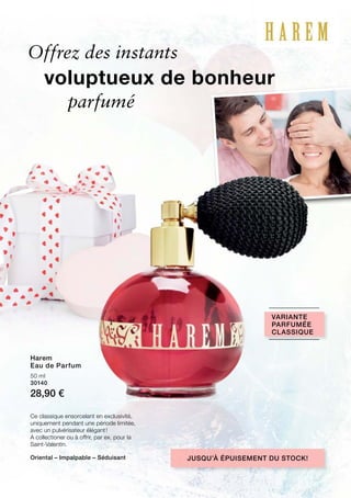 50 ml
30140
28,90 €
Offrez des instants
Ce classique ensorcelant en exclusivité,
uniquement pendant une période limitée,
avec un pulvérisateur élégant !
A collectioner ou à offrir, par ex. pour la
Saint-Valentin.
Jusqu’à épuisement du stock!
Variante
parfumée
classique
Oriental – Impalpable – Séduisant
voluptueux de bonheur
parfumé
Harem
Eau de Parfum
 
