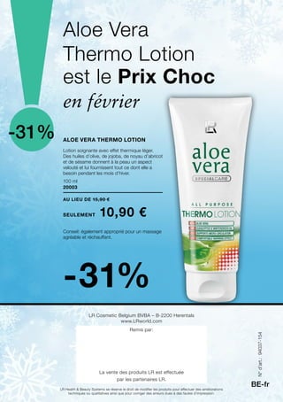 100 ml
20003
-31%
-31%
au lieu de 15,90 €
seulement 10,90 €
BE-fr
Aloe Vera Thermo Lotion
Aloe Vera
Thermo Lotion
LR Cosmetic Belgium BVBA – B-2200 Herentals
www.LRworld.com
Remis par:
La vente des produits LR est effectuée
par les partenaires LR.
LR Health  Beauty Systems se réserve le droit de modifier les produits pour effectuer des améliorations
techniques ou qualitatives ainsi que pour corriger des erreurs dues à des fautes d’impression.
est le Prix Choc
Lotion soignante avec effet thermique léger.
Des huiles d’olive, de jojoba, de noyau d’abricot
et de sésame donnent à la peau un aspect
velouté et lui fournissent tout ce dont elle a
besoin pendant les mois d’hiver.
Conseil: également approprié pour un massage
agréable et réchauffant.
en février
N°d’art.:94037-154
 