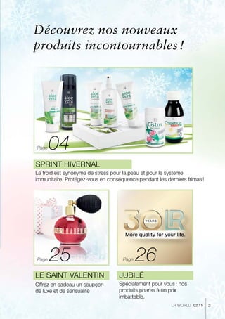 04
25 26
3LR world 02.15
Le froid est synonyme de stress pour la peau et pour le système
immunitaire. Protégez-vous en conséquence pendant les derniers frimas !
Sprint hivernal
Jubilé
Spécialement pour vous : nos
produits phares à un prix
imbattable.
Le Saint Valentin
Offrez en cadeau un soupçon
de luxe et de sensualité
PagePage
Découvrez nos nouveaux
produits incontournables !
Page
 