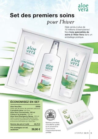 5LR world 02.15
45,75 €
39,90 €
Somme des prix à l’unité
Prix avantageux en set,
seulement
20050
Set des premiers soins
Déjà vendu à plus de
10 millions d’exemplaires !
Nos trois spécialités de
soins à l’Aloe Vera dans un
emballage pratique.
Économisez en Set
Matières premières
d’excellente qualité
et en provenance
d’une source
d’approvisionnement
certifiée
pour l’hiver
Aloe Vera Box
Votre set de soins de premiers secours
3 produits dans une box:
Aloe Vera Concentrate, 100 ml
Crème à la propolis, 100 ml
Aloe Vera Emergency Spray, 150 ml	
(taille uniquement disponible dans la box)
Vous recevrez gratuitement en supplément
la brochure informative sur l’Aloe Vera
 